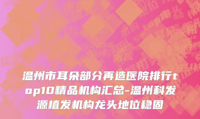 温州市耳朵部分再造医院排行top10精品机构汇总-温州科发源植发机构龙头地位稳固