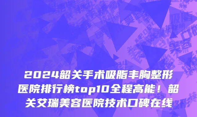 2024韶关手术吸脂丰胸整形医院排行榜top10全程高能!韶关艾瑞美容医院技术口碑在线