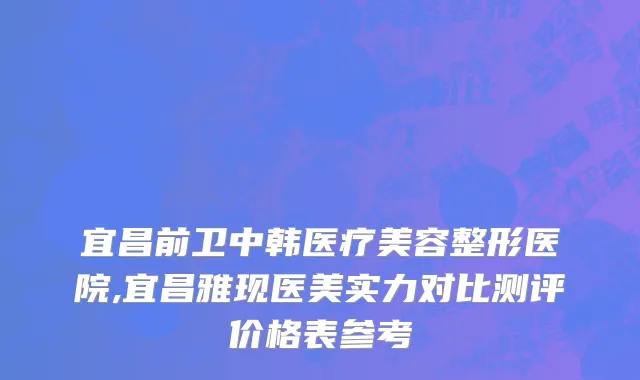 宜昌前卫中韩医疗美容整形医院,宜昌雅现医美实力对比测评价格表参考