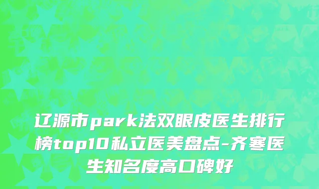 辽源市park法双眼皮医生排行榜top10私立医美盘点-齐寒医生知名度高口碑好