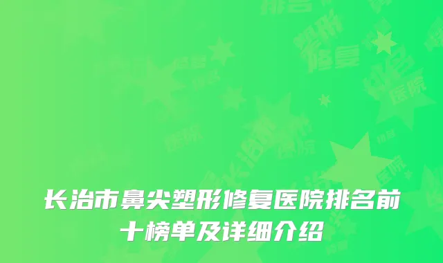 长治市鼻尖塑形修复医院排名前十榜单及详细介绍