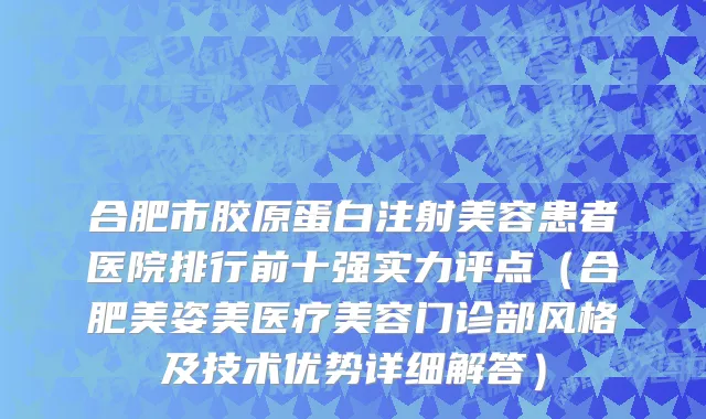 合肥市胶原蛋白注射美容患者医院排行前十强实力评点（合肥美姿美医疗美容门诊部风格及技术优势详细解答）