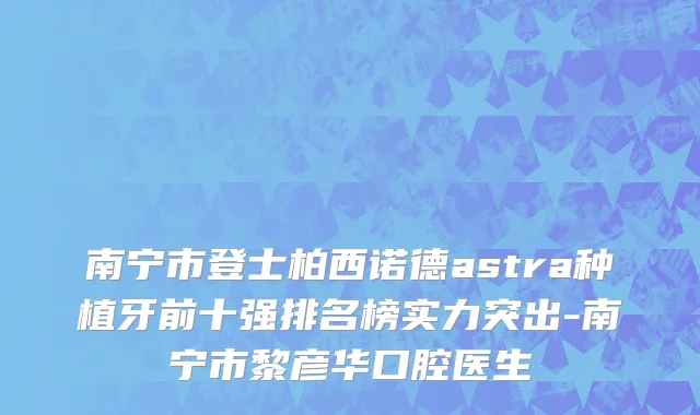 南宁市登士柏西诺德astra种植牙前十强排名榜实力突出-南宁市黎彦华口腔医生