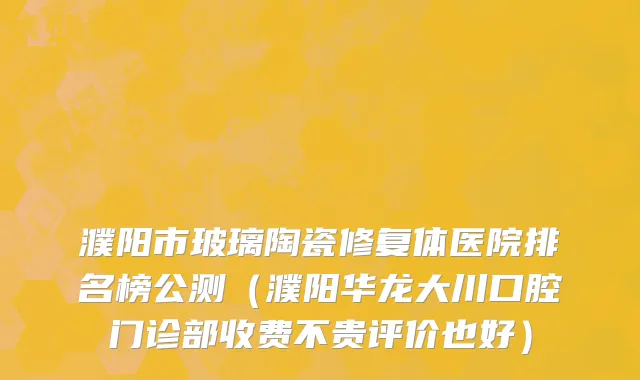濮阳市玻璃陶瓷修复体医院排名榜公测（濮阳华龙大川口腔门诊部收费不贵评价也好）
