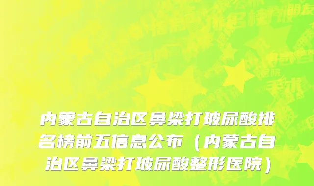内蒙古自治区鼻梁打玻尿酸排名榜前五信息公布（内蒙古自治区鼻梁打玻尿酸整形医院）