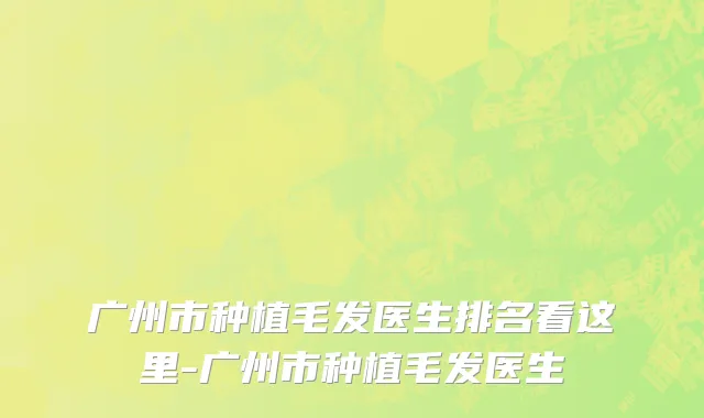 广州市种植毛发医生排名看这里-广州市种植毛发医生