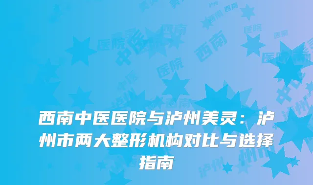 西南中医医院与泸州美灵：泸州市两大整形机构对比与选择指南