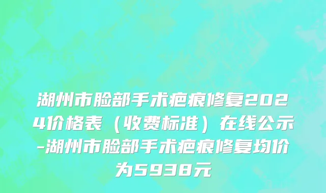湖州市脸部手术疤痕修复2024价格表（收费标准）在线公示-湖州市脸部手术疤痕修复均价为5938元