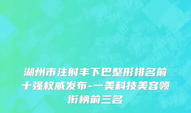 湖州市注射丰下巴整形排名前十强权威发布-一美科技美容领衔榜前三名