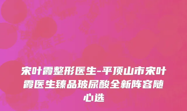 宋叶霞整形医生-平顶山市宋叶霞医生臻品玻尿酸全新阵容随心选