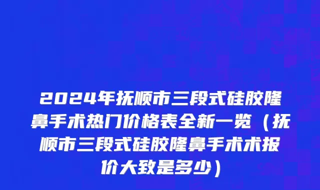 2024年抚顺市三段式硅胶隆鼻手术热门价格表全新一览（抚顺市三段式硅胶隆鼻手术术报价大致是多少）
