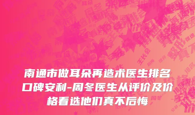 南通市做耳朵再造术医生排名口碑安利-周冬医生从评价及价格看选他们真不后悔