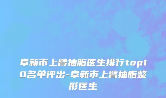 阜新市上臂抽脂医生排行top10名单评出-阜新市上臂抽脂整形医生