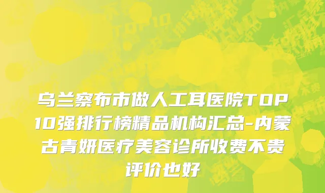 乌兰察布市做人工耳医院TOP10强排行榜精品机构汇总-内蒙古青妍医疗美容诊所收费不贵评价也好