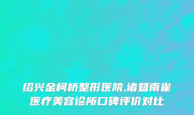 绍兴金柯桥整形医院,诸暨南雀医疗美容诊所口碑评价对比