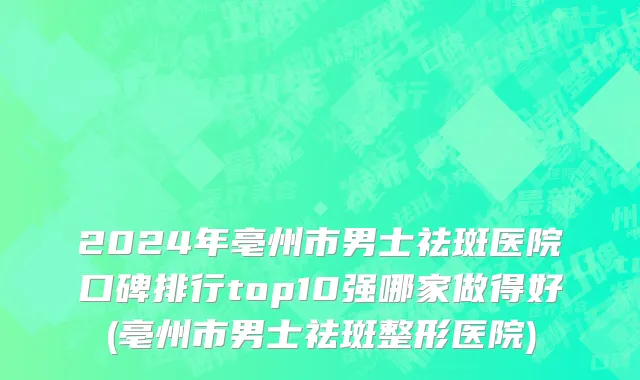 2024年亳州市男士祛斑医院口碑排行top10强哪家做得好(亳州市男士祛斑整形医院)