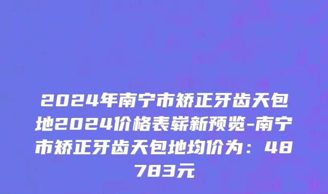 2024年南宁市矫正牙齿天包地2024价格表崭新预览-南宁市矫正牙齿天包地均价为：48783元