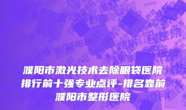 濮阳市激光技术去除眼袋医院排行前十强专业点评-排名靠前濮阳市整形医院