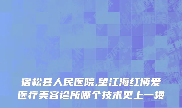 宿松县人民医院,望江海红博爱医疗美容诊所哪个技术更上一楼