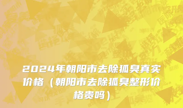 2024年朝阳市去除狐臭真实价格（朝阳市去除狐臭整形价格贵吗）