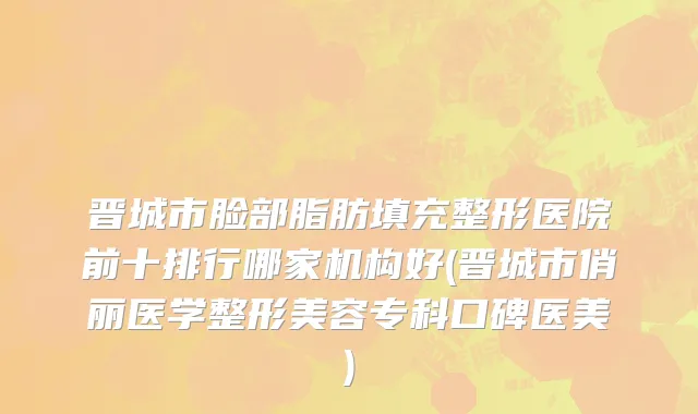 晋城市脸部脂肪填充整形医院前十排行哪家机构好(晋城市俏丽医学整形美容专科口碑医美)