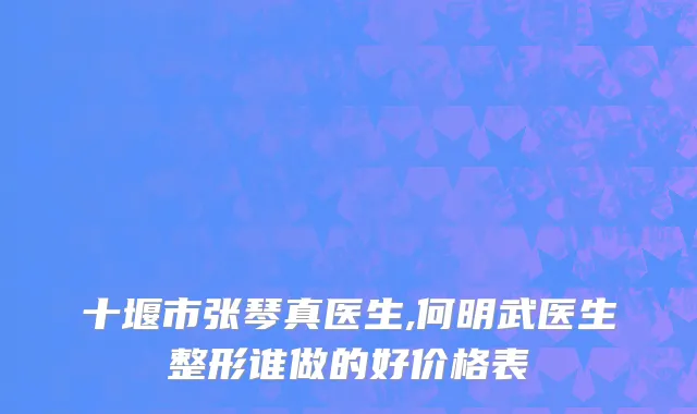 十堰市张琴真医生,何明武医生整形谁做的好价格表