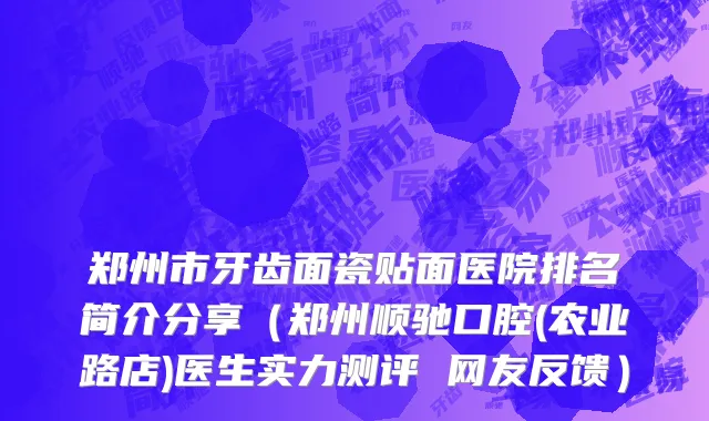 郑州市牙齿面瓷贴面医院排名简介分享（郑州顺驰口腔(农业路店)医生实力测评 网友反馈）