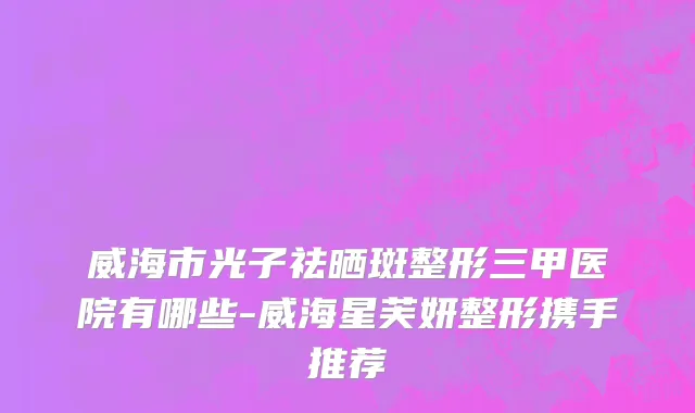 威海市光子祛晒斑整形三甲医院有哪些-威海星芙妍整形携手推荐