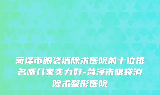 菏泽市眼袋消除术医院前十位排名哪几家实力好-菏泽市眼袋消除术整形医院