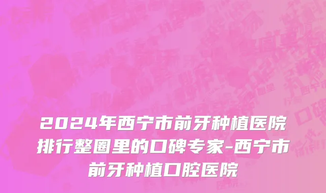 2024年西宁市前牙种植医院排行整圈里的口碑专家-西宁市前牙种植口腔医院
