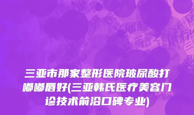 三亚市那家整形医院玻尿酸打嘟嘟唇好(三亚韩氏医疗美容门诊技术前沿口碑专业)