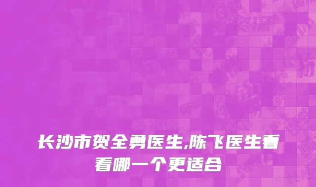 长沙市贺全勇医生,陈飞医生看看哪一个更适合