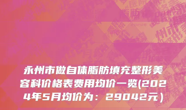 永州市做自体脂肪填充整形美容科价格表费用均价一览(2024年5月均价为：29042元）