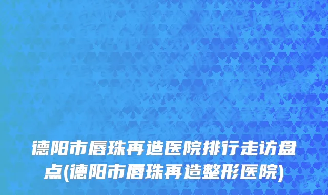 德阳市唇珠再造医院排行走访盘点(德阳市唇珠再造整形医院)