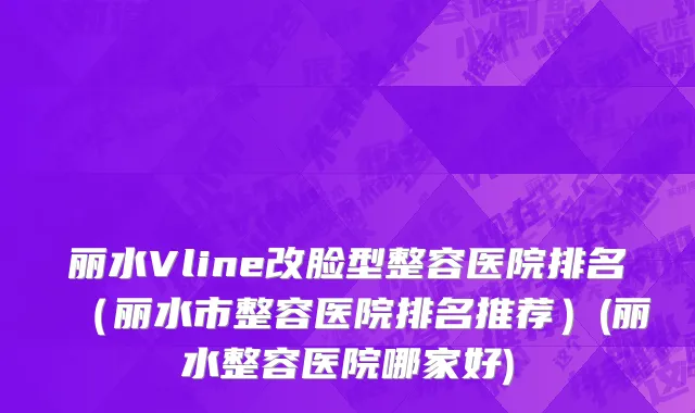 丽水Vline改脸型整容医院排名（丽水市整容医院排名推荐）(丽水整容医院哪家好)