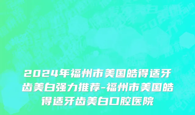 2024年福州市美国皓得适牙齿美白强力推荐-福州市美国皓得适牙齿美白口腔医院