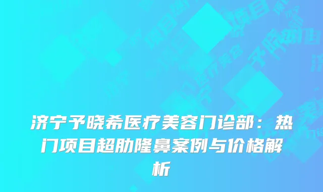 济宁予晓希医疗美容门诊部：热门项目超肋隆鼻案例与价格解析