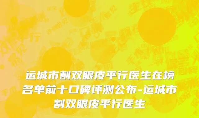 运城市割双眼皮平行医生在榜名单前十口碑评测公布-运城市割双眼皮平行医生