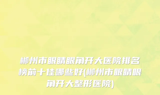 郴州市眼睛眼角开大医院排名榜前十佳哪些好(郴州市眼睛眼角开大整形医院)