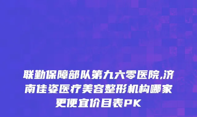 联勤保障部队第九六零医院,济南佳姿医疗美容整形机构哪家更便宜价目表PK
