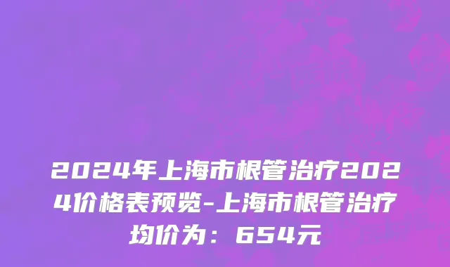 2024年上海市根管治疗2024价格表预览-上海市根管治疗均价为：654元
