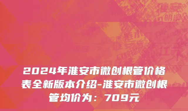 2024年淮安市微创根管价格表全新版本介绍-淮安市微创根管均价为：709元
