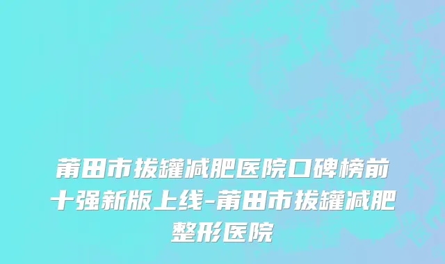 莆田市拔罐减肥医院口碑榜前十强新版上线-莆田市拔罐减肥整形医院