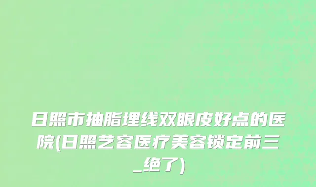 日照市抽脂埋线双眼皮好点的医院(日照艺容医疗美容锁定前三_绝了)