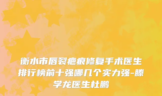 衡水市唇裂疤痕修复手术医生排行榜前十强哪几个实力强-滕学龙医生杜鹏