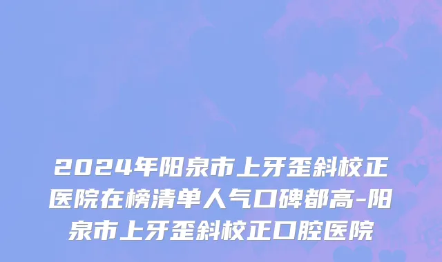 2024年阳泉市上牙歪斜校正医院在榜清单人气口碑都高-阳泉市上牙歪斜校正口腔医院