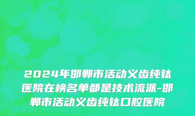 2024年邯郸市活动义齿纯钛医院在榜名单都是技术流派-邯郸市活动义齿纯钛口腔医院