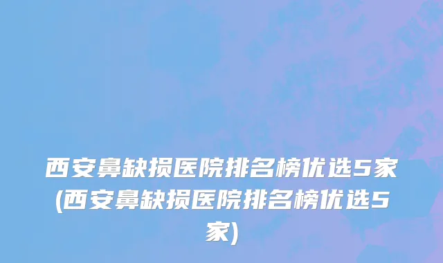 西安鼻缺损医院排名榜优选5家(西安鼻缺损医院排名榜优选5家)