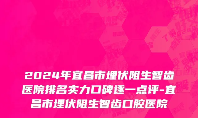 2024年宜昌市埋伏阻生智齿医院排名实力口碑逐一点评-宜昌市埋伏阻生智齿口腔医院