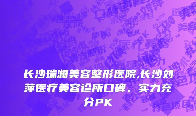 长沙瑞澜美容整形医院,长沙刘萍医疗美容诊所口碑、实力充分PK